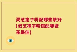 灵芝孢子粉配哪些茶好(灵芝孢子粉搭配哪些茶最佳)