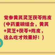 党参黄芪灵芝茯苓陈皮(中药重磅组合，黄芪+灵芝+茯苓+陈皮，这么吃才效果好！)