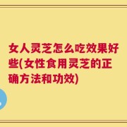 女人灵芝怎么吃效果好些(女性食用灵芝的正确方法和功效)