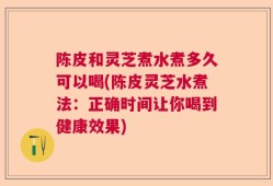 陈皮和灵芝煮水煮多久可以喝(陈皮灵芝水煮法：正确时间让你喝到健康效果)