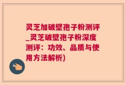 灵芝加破壁孢子粉测评_灵芝破壁孢子粉深度测评：功效、品质与使用方法解析)