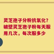 灵芝孢子分粉抗氧化？破壁灵芝孢子粉每天服用几次，每次服多少