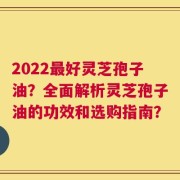 2022最好灵芝孢子油？全面解析灵芝孢子油的功效和选购指南？