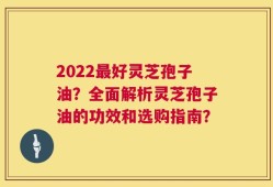 2022最好灵芝孢子油？全面解析灵芝孢子油的功效和选购指南？