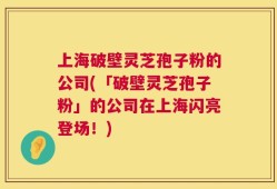 上海破壁灵芝孢子粉的公司(「破壁灵芝孢子粉」的公司在上海闪亮登场！)