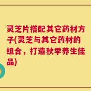 灵芝片搭配其它药材方子(灵芝与其它药材的组合，打造秋季养生佳品)