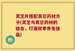 灵芝片搭配其它药材方子(灵芝与其它药材的组合，打造秋季养生佳品)