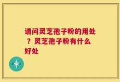 请问灵芝孢子粉的用处 ？灵芝孢子粉有什么好处