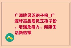 广源牌灵芝孢子粉_广源牌高品质灵芝孢子粉，增强免疫力，健康生活新选择