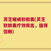 灵芝耀威软胶囊(灵芝软胶囊疗效突出，值得信赖)
