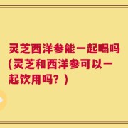 灵芝西洋参能一起喝吗(灵芝和西洋参可以一起饮用吗？)
