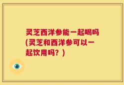 灵芝西洋参能一起喝吗(灵芝和西洋参可以一起饮用吗？)