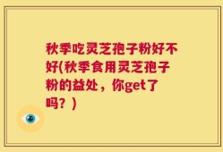 秋季吃灵芝孢子粉好不好(秋季食用灵芝孢子粉的益处，你get了吗？)