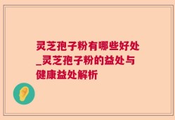灵芝孢子粉有哪些好处_灵芝孢子粉的益处与健康益处解析