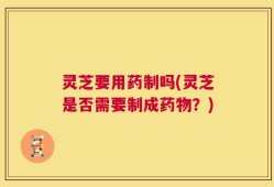 灵芝要用药制吗(灵芝是否需要制成药物？)