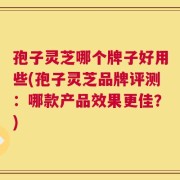 孢子灵芝哪个牌子好用些(孢子灵芝品牌评测：哪款产品效果更佳？)