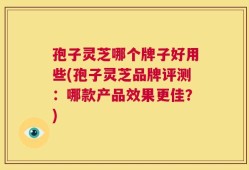 孢子灵芝哪个牌子好用些(孢子灵芝品牌评测：哪款产品效果更佳？)