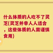 什么体质的人吃不了灵芝(灵芝并非人人适合，这些体质的人需谨慎食用)