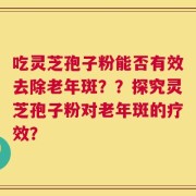 吃灵芝孢子粉能否有效去除老年斑？？探究灵芝孢子粉对老年斑的疗效？