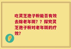 吃灵芝孢子粉能否有效去除老年斑？？探究灵芝孢子粉对老年斑的疗效？