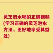 灵芝泡水喝的正确视频(学习正确的灵芝泡水方法，更好地享受其益处)