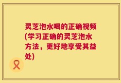 灵芝泡水喝的正确视频(学习正确的灵芝泡水方法，更好地享受其益处)