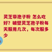 灵芝带孢子粉 怎么吃好？破壁灵芝孢子粉每天服用几次，每次服多少