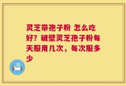 灵芝带孢子粉 怎么吃好？破壁灵芝孢子粉每天服用几次，每次服多少