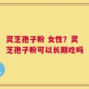 灵芝孢子粉 女性？灵芝孢子粉可以长期吃吗