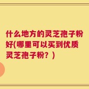 什么地方的灵芝孢子粉好(哪里可以买到优质灵芝孢子粉？)