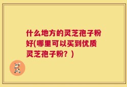 什么地方的灵芝孢子粉好(哪里可以买到优质灵芝孢子粉？)