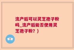 流产后可以灵芝孢子粉吗_流产后能否使用灵芝孢子粉？)