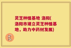 灵芝种植基地 洛阳(洛阳市建立灵芝种植基地，助力中药材发展)