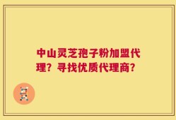 中山灵芝孢子粉加盟代理？寻找优质代理商？