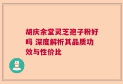 胡庆余堂灵芝孢子粉好吗 深度解析其品质功效与性价比