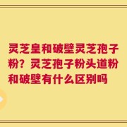 灵芝皇和破壁灵芝孢子粉？灵芝孢子粉头道粉和破壁有什么区别吗