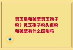灵芝皇和破壁灵芝孢子粉？灵芝孢子粉头道粉和破壁有什么区别吗