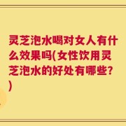 灵芝泡水喝对女人有什么效果吗(女性饮用灵芝泡水的好处有哪些？)