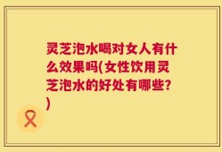 灵芝泡水喝对女人有什么效果吗(女性饮用灵芝泡水的好处有哪些？)