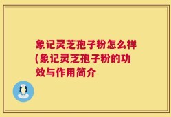 象记灵芝孢子粉怎么样(象记灵芝孢子粉的功效与作用简介