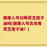 健康人可以喝灵芝孢子油吗(健康人可否食用灵芝孢子油？)