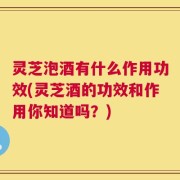 灵芝泡酒有什么作用功效(灵芝酒的功效和作用你知道吗？)