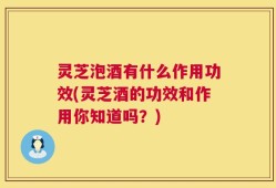 灵芝泡酒有什么作用功效(灵芝酒的功效和作用你知道吗？)