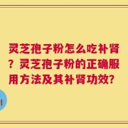灵芝孢子粉怎么吃补肾？灵芝孢子粉的正确服用方法及其补肾功效？