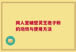 同人堂破壁灵芝孢子粉的功效与使用方法