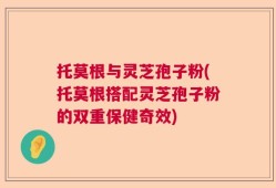 托莫根与灵芝孢子粉(托莫根搭配灵芝孢子粉的双重保健奇效)