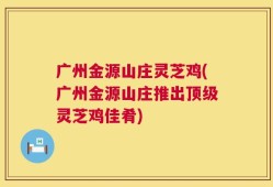 广州金源山庄灵芝鸡(广州金源山庄推出顶级灵芝鸡佳肴)