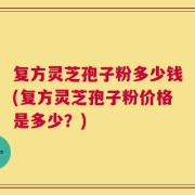复方灵芝孢子粉多少钱(复方灵芝孢子粉价格是多少？)