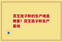 灵芝孢子粉的生产地是哪里？灵芝孢子粉生产基地