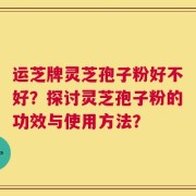 运芝牌灵芝孢子粉好不好？探讨灵芝孢子粉的功效与使用方法？